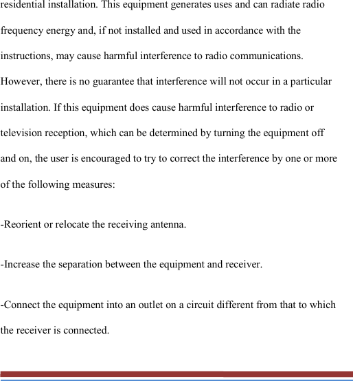   residential installation. This equipment generates uses and can radiate radio frequency energy and, if not installed and used in accordance with the instructions, may cause harmful interference to radio communications. However, there is no guarantee that interference will not occur in a particular installation. If this equipment does cause harmful interference to radio or television reception, which can be determined by turning the equipment off and on, the user is encouraged to try to correct the interference by one or more of the following measures: -Reorient or relocate the receiving antenna. -Increase the separation between the equipment and receiver. -Connect the equipment into an outlet on a circuit different from that to which the receiver is connected. 