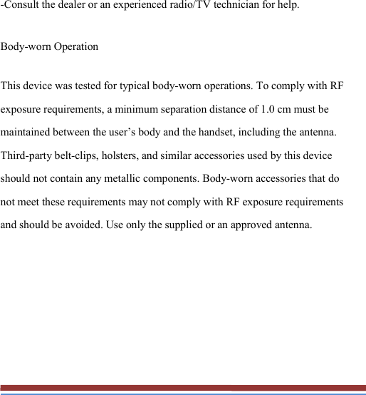   -Consult the dealer or an experienced radio/TV technician for help. Body-worn Operation This device was tested for typical body-worn operations. To comply with RF exposure requirements, a minimum separation distance of 1.0 cm must be maintained between the user’s body and the handset, including the antenna. Third-party belt-clips, holsters, and similar accessories used by this device should not contain any metallic components. Body-worn accessories that do not meet these requirements may not comply with RF exposure requirements and should be avoided. Use only the supplied or an approved antenna. 