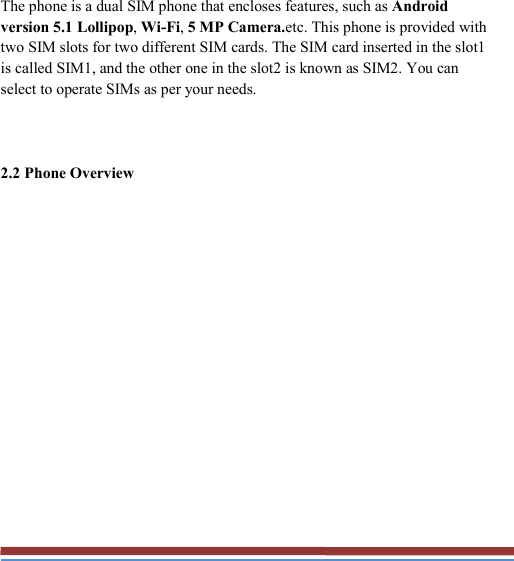   The phone is a dual SIM phone that encloses features, such as Android version 5.1 Lollipop, Wi-Fi, 5 MP Camera.etc. This phone is provided with two SIM slots for two different SIM cards. The SIM card inserted in the slot1 is called SIM1, and the other one in the slot2 is known as SIM2. You can select to operate SIMs as per your needs.  2.2 Phone Overview 