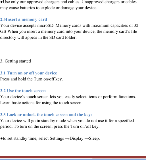   ●Use only our approved chargers and cables. Unapproved chargers or cables may cause batteries to explode or damage your device. 2.5Insert a memory card Your device accepts microSD. Memory cards with maximum capacities of 32 GB When you insert a memory card into your device, the memory card’s file directory will appear in the SD card folder.  3. Getting started 3.1 Turn on or off your device Press and hold the Turn on/off key. 3.2 Use the touch screen Your device’s touch screen lets you easily select items or perform functions. Learn basic actions for using the touch screen. 3.3 Lock or unlock the touch screen and the keys Your device will go in standby mode when you do not use it for a specified period. To turn on the screen, press the Turn on/off key. ●to set standby time, select Settings →Display →Sleep. 