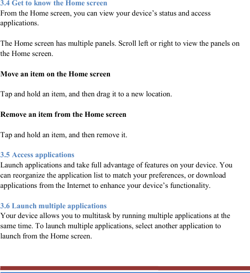   3.4 Get to know the Home screen From the Home screen, you can view your device’s status and access applications. The Home screen has multiple panels. Scroll left or right to view the panels on the Home screen. Move an item on the Home screen Tap and hold an item, and then drag it to a new location. Remove an item from the Home screen Tap and hold an item, and then remove it. 3.5 Access applications Launch applications and take full advantage of features on your device. You can reorganize the application list to match your preferences, or download applications from the Internet to enhance your device’s functionality. 3.6 Launch multiple applications Your device allows you to multitask by running multiple applications at the same time. To launch multiple applications, select another application to launch from the Home screen.  