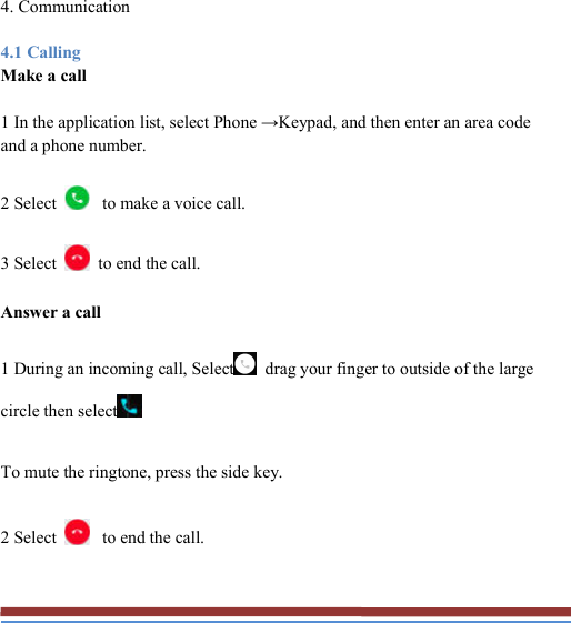   4. Communication 4.1 Calling Make a call 1 In the application list, select Phone →Keypad, and then enter an area code and a phone number. 2 Select  to make a voice call. 3 Select    to end the call. Answer a call 1 During an incoming call, Select   drag your finger to outside of the large circle then select  To mute the ringtone, press the side key. 2 Select  to end the call.  