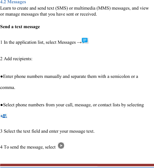   4.2 Messages Learn to create and send text (SMS) or multimedia (MMS) messages, and view or manage messages that you have sent or received. Send a text message 1 In the application list, select Messages →  2 Add recipients: ●Enter phone numbers manually and separate them with a semicolon or a comma. ●Select phone numbers from your call, message, or contact lists by selecting  3 Select the text field and enter your message text. 4 To send the message, select   