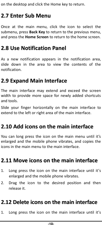                               -10- on the desktop and click the Home key to return. 22..77  EEnntteerr  SSuubb  MMeennuu  Once  at  the  main  menu,  click  the  icon  to  select  the submenu, press Back Key to return to the previous menu, and press the Home Screen to return to the home screen. 22..88  UUssee  NNoottiiffiiccaattiioonn  PPaanneell  As  a  new  notification  appears  in  the  notification  area, slide  down  in  the  area  to  view  the  contents  of  the notification.   22..99  EExxppaanndd  MMaaiinn  IInntteerrffaaccee    The  main  interface  may  extend  and  exceed  the  screen width  to provide  more space for  newly added  shortcuts and tools.   Slide  your  finger  horizontally  on  the  main  interface  to extend to the left or right area of the main interface. 22..1100  AAdddd  iiccoonnss  oonn  tthhee  mmaaiinn  iinntteerrffaaccee  You can  long  press  the  icon  on  the  main  menu  until it’s enlarged and the  mobile phone vibrates, and copies the icons in the main menu to the main interface. 22..1111  MMoovvee  iiccoonnss  oonn  tthhee  mmaaiinn  iinntteerrffaaccee  1. Long  press  the  icon  on  the  main  interface  until  it’s enlarged and the mobile phone vibrates. 2. Drag  the  icon  to  the  desired  position  and  then release it.   22..1122  DDeelleettee  iiccoonnss  oonn  tthhee  mmaaiinn  iinntteerrffaaccee  1. Long  press  the  icon  on  the  main  interface  until  it’s 