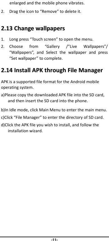                               -11- enlarged and the mobile phone vibrates.   2. Drag the icon to “Remove” to delete it.   22..1133  CChhaannggee  wwaallllppaappeerrss  1. Long press “Touch screen” to open the menu. 2. Choose  from  “Gallery  /”Live  Wallpapers”/ “Wallpapers”,  and  Select  the  wallpaper  and  press “Set wallpaper” to complete.   22..1144  IInnssttaallll  AAPPKK  tthhrroouugghh  FFiillee  MMaannaaggeerr  APK is a supported file format for the Android mobile operating system. a)Please copy the downloaded APK file into the SD card, and then insert the SD card into the phone.   b)In Idle mode, click Main Menu to enter the main menu. c)Click “File Manager” to enter the directory of SD card. d)Click the APK file you wish to install, and follow the installation wizard. 