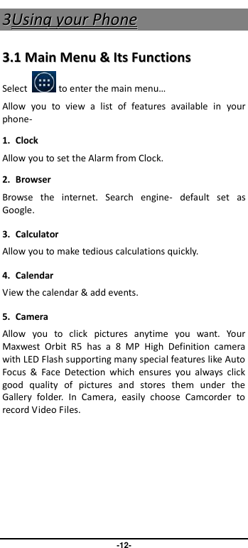                               -12- 33UUssiinngg  yyoouurr  PPhhoonnee  33..11  MMaaiinn  MMeennuu  &amp;&amp;  IIttss  FFuunnccttiioonnss  Select       to enter the main menu… Allow  you  to  view  a  list  of  features  available  in  your phone-   1. Clock Allow you to set the Alarm from Clock. 2.  Browser Browse  the  internet.  Search  engine-  default  set  as Google. 3.  Calculator Allow you to make tedious calculations quickly. 4.  Calendar View the calendar &amp; add events. 5.  Camera Allow  you  to  click  pictures  anytime  you  want.  Your Maxwest  Orbit  R5  has  a  8  MP  High  Definition  camera with LED Flash supporting many special features like Auto Focus  &amp;  Face  Detection  which  ensures  you  always  click good  quality  of  pictures  and  stores  them  under  the Gallery  folder.  In  Camera,  easily  choose  Camcorder  to record Video Files.  