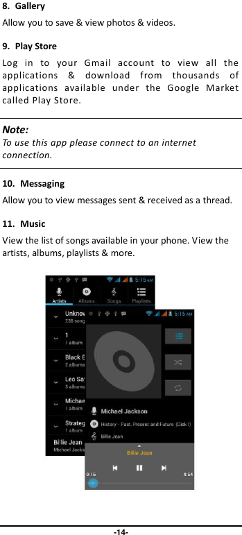                               -14- 8.  Gallery Allow you to save &amp; view photos &amp; videos. 9.  Play Store Log  in  to  your  Gmail  account  to  view  all  the applications  &amp;  download  from  thousands  of applications  available  under  the  Google  Market called Play Store.   Note: To use this app please connect to an internet connection.    10.  Messaging Allow you to view messages sent &amp; received as a thread. 11.  Music View the list of songs available in your phone. View the artists, albums, playlists &amp; more.    