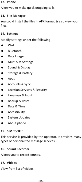                               -15- 12.  Phone Allow you to make quick outgoing calls. 13.  File Manager You could install the files in APK format &amp; also view your files. 14.  Settings Modify settings under the following-  Wi-Fi  Bluetooth  Data Usage  Multi SIM Settings  Sound &amp; Display  Storage &amp; Battery  Apps  Accounts &amp; Sync  Location Services &amp; Security  Language &amp; Input  Backup &amp; Reset  Date &amp; Time  Accessibility  System Updates  About phone 15.  SIM Toolkit This service is provided by the operator. It provides many types of personalized message services. 16.  Sound Recorder   Allows you to record sounds. 17.  Videos View from list of videos.  