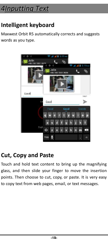                               -19- 44IInnppuuttttiinngg  TTeexxtt  Intelligent keyboard Maxwest Orbit R5 automatically corrects and suggests words as you type.          Cut, Copy and Paste Touch  and  hold  text content to  bring  up the  magnifying glass,  and  then  slide  your  finger  to  move  the  insertion points. Then choose to cut, copy, or paste. It is very easy to copy text from web pages, email, or text messages. 