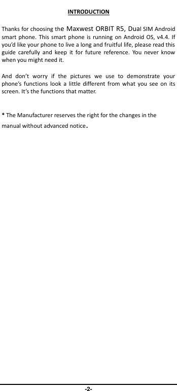                               -2- INTRODUCTION Thanks for choosing the Maxwest ORBIT R5, Dual SIM Android smart phone. This smart phone is running on Android OS, v4.4. If you’d like your phone to live a long and fruitful life, please read this guide  carefully  and  keep  it  for  future  reference.  You  never  know when you might need it.   And  don’t  worry  if  the  pictures  we  use  to  demonstrate  your phone’s  functions  look  a  little  different from what  you see  on  its screen. It’s the functions that matter.  * The Manufacturer reserves the right for the changes in the manual without advanced notice. 