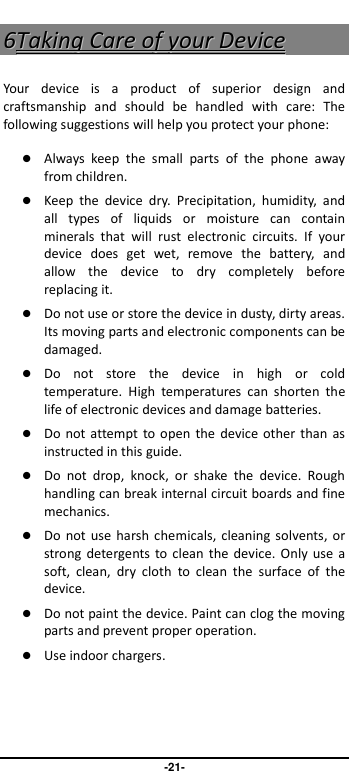                               -21- 66TTaakkiinngg  CCaarree  ooff  yyoouurr  DDeevviiccee  Your  device  is  a  product  of  superior  design  and craftsmanship  and  should  be  handled  with  care:  The following suggestions will help you protect your phone:    Always  keep  the  small  parts  of  the  phone  away from children.    Keep  the  device  dry.  Precipitation,  humidity,  and all  types  of  liquids  or  moisture  can  contain minerals  that  will  rust  electronic  circuits.  If  your device  does  get  wet,  remove  the  battery,  and allow  the  device  to  dry  completely  before replacing it.    Do not use or store the device in dusty, dirty areas. Its moving parts and electronic components can be damaged.  Do  not  store  the  device  in  high  or  cold temperature.  High  temperatures  can  shorten  the life of electronic devices and damage batteries.  Do not attempt to open  the device other than as instructed in this guide.  Do  not  drop,  knock,  or  shake  the  device.  Rough handling can break internal circuit boards and fine mechanics.    Do not  use harsh chemicals,  cleaning solvents, or strong  detergents  to  clean the  device.  Only  use  a soft,  clean,  dry  cloth  to  clean  the  surface  of  the device.  Do not paint the device. Paint can clog the moving parts and prevent proper operation.    Use indoor chargers.    