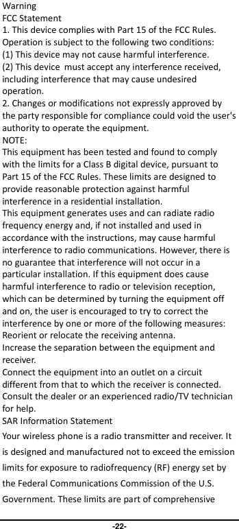                               -22- Warning FCC Statement 1. This device complies with Part 15 of the FCC Rules. Operation is subject to the following two conditions: (1) This device may not cause harmful interference. (2) This device must accept any interference received, including interference that may cause undesired operation. 2. Changes or modifications not expressly approved by the party responsible for compliance could void the user&apos;s authority to operate the equipment. NOTE:   This equipment has been tested and found to comply with the limits for a Class B digital device, pursuant to Part 15 of the FCC Rules. These limits are designed to provide reasonable protection against harmful interference in a residential installation. This equipment generates uses and can radiate radio frequency energy and, if not installed and used in accordance with the instructions, may cause harmful interference to radio communications. However, there is no guarantee that interference will not occur in a particular installation. If this equipment does cause harmful interference to radio or television reception, which can be determined by turning the equipment off and on, the user is encouraged to try to correct the interference by one or more of the following measures: Reorient or relocate the receiving antenna. Increase the separation between the equipment and receiver. Connect the equipment into an outlet on a circuit different from that to which the receiver is connected.   Consult the dealer or an experienced radio/TV technician for help. SAR Information Statement Your wireless phone is a radio transmitter and receiver. It is designed and manufactured not to exceed the emission limits for exposure to radiofrequency (RF) energy set by the Federal Communications Commission of the U.S. Government. These limits are part of comprehensive 