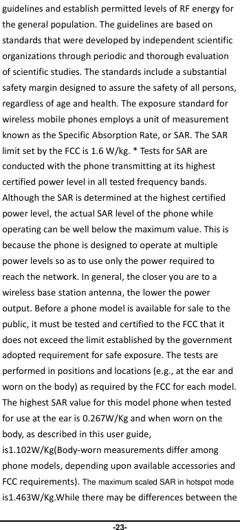                               -23- guidelines and establish permitted levels of RF energy for the general population. The guidelines are based on standards that were developed by independent scientific organizations through periodic and thorough evaluation of scientific studies. The standards include a substantial safety margin designed to assure the safety of all persons, regardless of age and health. The exposure standard for wireless mobile phones employs a unit of measurement known as the Specific Absorption Rate, or SAR. The SAR limit set by the FCC is 1.6 W/kg. * Tests for SAR are conducted with the phone transmitting at its highest certified power level in all tested frequency bands. Although the SAR is determined at the highest certified power level, the actual SAR level of the phone while operating can be well below the maximum value. This is because the phone is designed to operate at multiple power levels so as to use only the power required to reach the network. In general, the closer you are to a wireless base station antenna, the lower the power output. Before a phone model is available for sale to the public, it must be tested and certified to the FCC that it does not exceed the limit established by the government adopted requirement for safe exposure. The tests are performed in positions and locations (e.g., at the ear and worn on the body) as required by the FCC for each model. The highest SAR value for this model phone when tested for use at the ear is 0.267W/Kg and when worn on the body, as described in this user guide, is1.102W/Kg(Body-worn measurements differ among phone models, depending upon available accessories and FCC requirements). The maximum scaled SAR in hotspot mode is1.463W/Kg.While there may be differences between the 