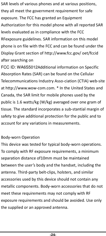                               -24- SAR levels of various phones and at various positions, they all meet the government requirement for safe exposure. The FCC has granted an Equipment Authorization for this model phone with all reported SAR levels evaluated as in compliance with the FCC RFexposure guidelines. SAR information on this model phone is on file with the FCC and can be found under the Display Grant section of http://www.fcc.gov/ oet/fccid after searching on   FCC ID: WA6S5012Additional information on Specific Absorption Rates (SAR) can be found on the Cellular Telecommunications Industry Asso-ciation (CTIA) web-site at http://www.wow-com.com. * In the United States and Canada, the SAR limit for mobile phones used by the public is 1.6 watts/kg (W/kg) averaged over one gram of tissue. The standard incorporates a sub-stantial margin of safety to give additional protection for the public and to account for any variations in measurements.  Body-worn Operation This device was tested for typical body-worn operations. To comply with RF exposure requirements, a minimum separation distance of10mm must be maintained between the user’s body and the handset, including the antenna. Third-party belt-clips, holsters, and similar accessories used by this device should not contain any metallic components. Body-worn accessories that do not meet these requirements may not comply with RF exposure requirements and should be avoided. Use only the supplied or an approved antenna.   