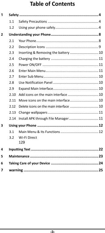                               -3- Table of Contents 1 Safety ........................................................................... 4 1.1 Safety Precautions ................................................ 4 1.2 Using your phone safely......................................... 4 2 Understanding your Phone ............................................. 8 2.1 Your Phone ........................................................... 8 2.2 Description Icons .................................................. 9 2.3 Inserting &amp; Removing the battery ........................... 10 2.4 Charging the battery ............................................. 11 2.5 Power ON/OFF ..................................................... 11 2.6 Enter Main Menu .................................................. 11 2.7 Enter Sub Menu .................................................... 10 2.8 Use Notification Panel ........................................... 10 2.9 Expand Main Interface........................................... 10 2.10 Add icons on the main interface ............................. 10 2.11 Move icons on the main interface ........................... 10 2.12 Delete icons on the main interface ........................... 10 2.13 Change wallpapers ................................................ 11 2.14 Install APK through File Manager ............................ 11 3 Using your Phone .......................................................... 12 3.1 Main Menu &amp; Its Functions .................................... 12 3.2 Wi-Fi Direct 129 4 Inputting Text ................................................................ 22 5 Maintenance ................................................................. 23 6 Taking Care of your Device ............................................. 24 7      warning ....................................................................... 25 