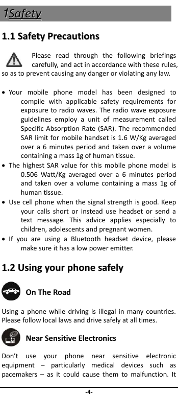                               -4- 11SSaaffeettyy  11..11  SSaaffeettyy  PPrreeccaauuttiioonnss  Please  read  through  the  following  briefings carefully, and act in accordance with these rules, so as to prevent causing any danger or violating any law.    Your  mobile  phone  model  has  been  designed  to compile  with  applicable  safety  requirements  for exposure to radio waves. The radio wave exposure guidelines  employ  a  unit  of  measurement  called Specific Absorption Rate (SAR). The recommended SAR limit for mobile handset is 1.6 W/Kg averaged over a 6  minutes period and  taken over  a volume containing a mass 1g of human tissue.   The  highest SAR  value for this mobile  phone  model is 0.506  Watt/Kg  averaged  over  a  6  minutes  period and  taken  over a  volume  containing a  mass  1g  of human tissue.   Use cell phone when the signal strength is good. Keep your  calls  short  or  instead  use  headset  or  send  a text  message.  This  advice  applies  especially  to children, adolescents and pregnant women.   If  you  are  using  a  Bluetooth  headset  device,  please make sure it has a low power emitter. 11..22  UUssiinngg  yyoouurr  pphhoonnee  ssaaffeellyy   On The Road Using a  phone  while  driving  is illegal in  many countries. Please follow local laws and drive safely at all times.  Near Sensitive Electronics   Don’t  use  your  phone  near  sensitive  electronic equipment  –  particularly  medical  devices  such  as pacemakers  –  as  it  could  cause  them  to  malfunction.  It 