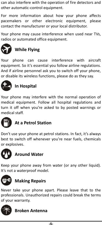                               -5- can also interfere with the operation of fire detectors and other automatic-control equipment.   For  more  information  about  how  your  phone  affects pacemakers  or  other  electronic  equipment,  please contact the manufacturer or your local distributor. Your phone may cause interference when used near TVs, radios or automated office equipment.  While Flying Your  phone  can  cause  interference  with  aircraft equipment. So it’s essential you follow airline regulations. And if airline personnel ask you to switch off your phone, or disable its wireless functions, please do as they say.  In Hospital Your  phone  may  interfere  with  the  normal operation of medical  equipment.  Follow  all  hospital  regulations  and turn  it  off  when  you’re  asked  to  by  posted  warnings  or medical staff.    At a Petrol Station Don’t use your phone at petrol stations. In fact, it’s always best to switch off whenever you’re near fuels, chemicals or explosives.  Around Water Keep your phone away from water (or any other liquid). It’s not a waterproof model.      Making Repairs Never  take  your  phone  apart.  Please  leave  that  to  the professionals. Unauthorized repairs could break the terms of your warranty.  Broken Antenna 