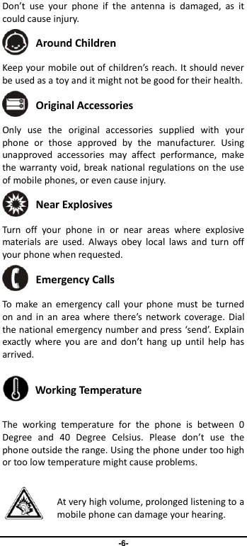                               -6- Don’t  use  your  phone  if  the  antenna  is  damaged,  as  it could cause injury.    Around Children Keep your mobile out of children’s reach. It should never be used as a toy and it might not be good for their health.    Original Accessories Only  use  the  original  accessories  supplied  with  your phone  or  those  approved  by  the  manufacturer.  Using unapproved  accessories  may  affect  performance,  make the warranty void, break national regulations on the use of mobile phones, or even cause injury.  Near Explosives   Turn  off  your  phone  in  or  near  areas  where  explosive materials  are  used.  Always obey  local  laws and  turn  off your phone when requested.  Emergency Calls To  make an  emergency call  your  phone  must  be  turned on and in  an  area where  there’s network  coverage.  Dial the national emergency number and press ‘send’. Explain exactly  where  you  are and  don’t  hang  up  until  help  has arrived.  Working Temperature The  working  temperature  for  the  phone  is  between  0 Degree  and  40  Degree  Celsius.  Please  don’t  use  the phone outside the range. Using the phone under too high or too low temperature might cause problems.  At very high volume, prolonged listening to a mobile phone can damage your hearing. 