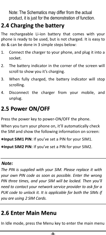                               -9-       Note: The Schematics may differ from the actual product, it is just for the demonstration of function. 22..44  CChhaarrggiinngg  tthhee  bbaatttteerryy  The  rechargeable  Li-ion  battery  that  comes  with  your phone is ready to be used, but is not charged. It is easy to do &amp; can be done in 3 simple steps below:   1. Connect the charger to your phone, and plug it into a socket.   2. The battery indicator in the corner of the screen will scroll to show you it’s charging.   3. When  fully  charged,  the  battery  indicator  will  stop scrolling.   4. Disconnect  the  charger  from  your  mobile,  and unplug.   22..55  PPoowweerr  OONN//OOFFFF  Press the power key to power-ON/OFF the phone. When you turn your phone on, it’ll automatically check the SIM and show the following information on screen: Input SIM1 PIN: If you’ve set a PIN for your SIM1.  Input SIM2 PIN: If you’ve set a PIN for your SIM2.  Note: The PIN is supplied with your  SIM. Please replace it with your own PIN code as soon as possible. Enter  the wrong PIN three times, and your SIM will be locked. Then you’ll need to contact your network service provider to ask for a PUK code to unlock it. It is applicable for both the SIMs if you are using 2 SIM Cards.    22..66  EEnntteerr  MMaaiinn  MMeennuu  In Idle mode, press the Menu key to enter the main menu 