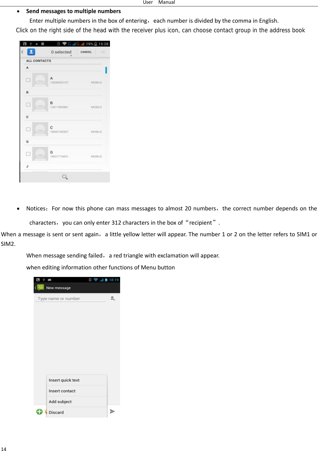 UserManual14 SendmessagestomultiplenumbersEntermultiplenumbersintheboxofentering，eachnumberisdividedbythecommainEnglish.Click on the right side of the head with the receiver plus icon, can choose contact group in the address book Notices：Fornowthisphonecanmassmessagestoalmost20numbers，thecorrectnumberdependsonthecharacters，youcanonlyenter312charactersintheboxof“recipient”.Whenamessageissentorsentagain，alittleyellowletterwillappear.Thenumber1or2ontheletterreferstoSIM1orSIM2. Whenmessagesendingfailed，aredtrianglewithexclamationwillappear.wheneditinginformationotherfunctionsofMenubutton