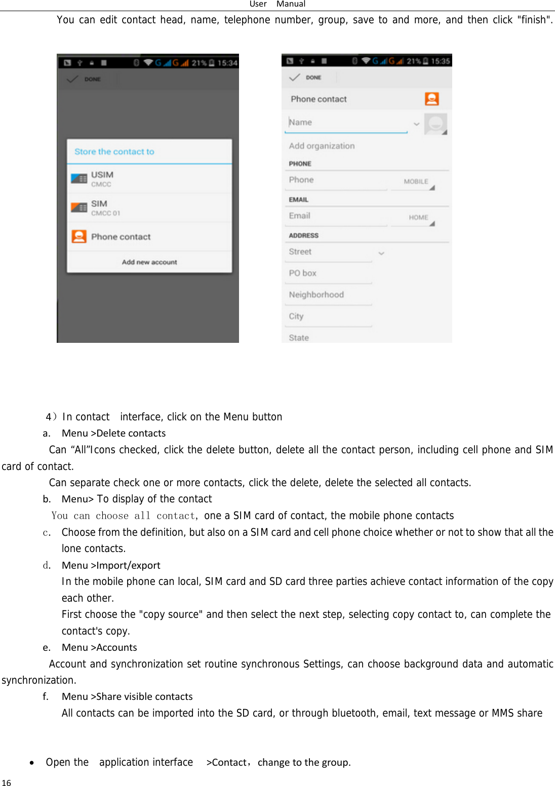 UserManual16You can edit contact head, name, telephone number, group, save to and more, and then click &quot;finish&quot;.                     4）In contact  interface, click on the Menu button  a. Menu&gt;DeletecontactsCan “All”Icons checked, click the delete button, delete all the contact person, including cell phone and SIM card of contact.   Can separate check one or more contacts, click the delete, delete the selected all contacts.   b. Menu&gt; To display of the contact  You can choose all contact, one a SIM card of contact, the mobile phone contacts c. Choose from the definition, but also on a SIM card and cell phone choice whether or not to show that all the lone contacts.   d. Menu&gt;Import/export  In the mobile phone can local, SIM card and SD card three parties achieve contact information of the copy each other.   First choose the &quot;copy source&quot; and then select the next step, selecting copy contact to, can complete the contact&apos;s copy. e. Menu&gt;AccountsAccount and synchronization set routine synchronous Settings, can choose background data and automatic synchronization. f. Menu&gt;SharevisiblecontactsAll contacts can be imported into the SD card, or through bluetooth, email, text message or MMS share    Open the  application interface  &gt;Contact，changetothegroup.