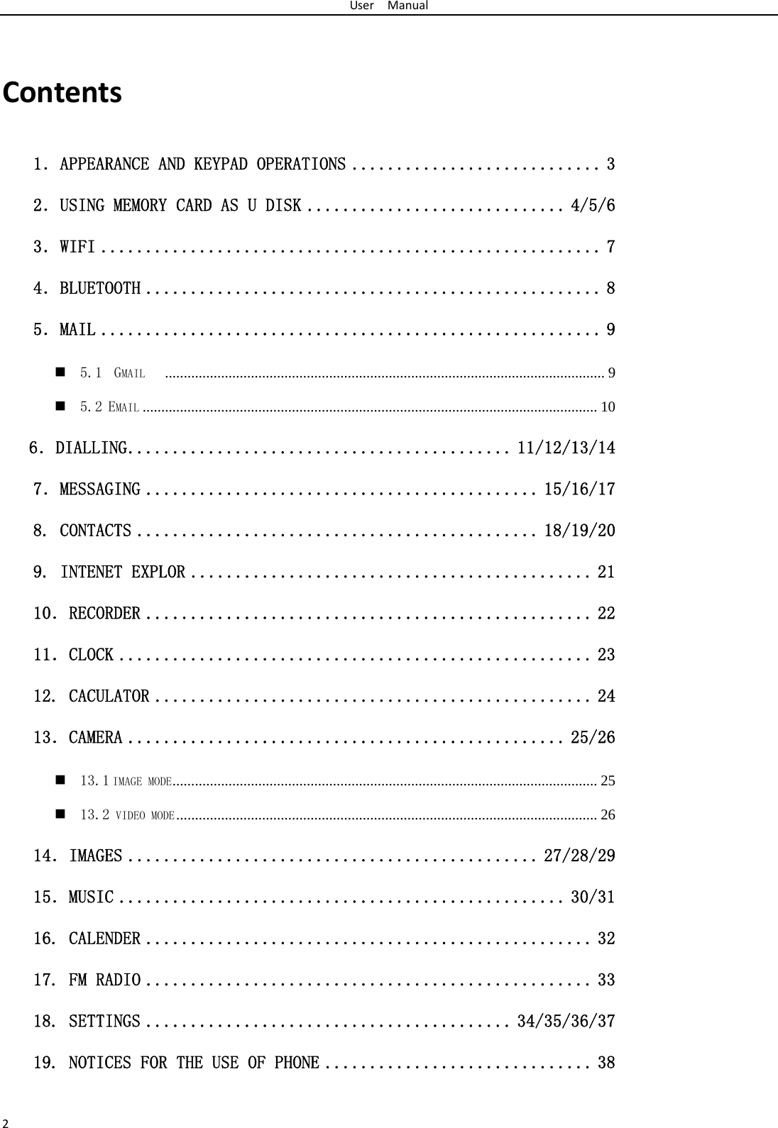 UserManual2Contents1．APPEARANCE AND KEYPAD OPERATIONS ............................ 3 2．USING MEMORY CARD AS U DISK ............................. 4/5/6 3．WIFI ........................................................ 7 4．BLUETOOTH ................................................... 8 5．MAIL ........................................................ 9  5.1  GMAIL    ...................................................................................................................... 9  5.2 EMAIL .......................................................................................................................... 10    6．DIALLING ........................................... 11/12/13/14 7．MESSAGING ............................................ 15/16/17 8. CONTACTS ............................................. 18/19/20 9. INTENET EXPLOR ............................................. 21 10．RECORDER .................................................. 22 11．CLOCK ..................................................... 23 12. CACULATOR ................................................. 24 13．CAMERA ................................................. 25/26  13.1 IMAGE MODE ..................................................................................................................  25  13.2 VIDEO MODE .................................................................................................................  26 14．IMAGES .............................................. 27/28/29 15．MUSIC .................................................. 30/31 16. CALENDER .................................................. 32 17. FM RADIO .................................................. 33 18. SETTINGS ......................................... 34/35/36/37 19. NOTICES FOR THE USE OF PHONE .............................. 38  