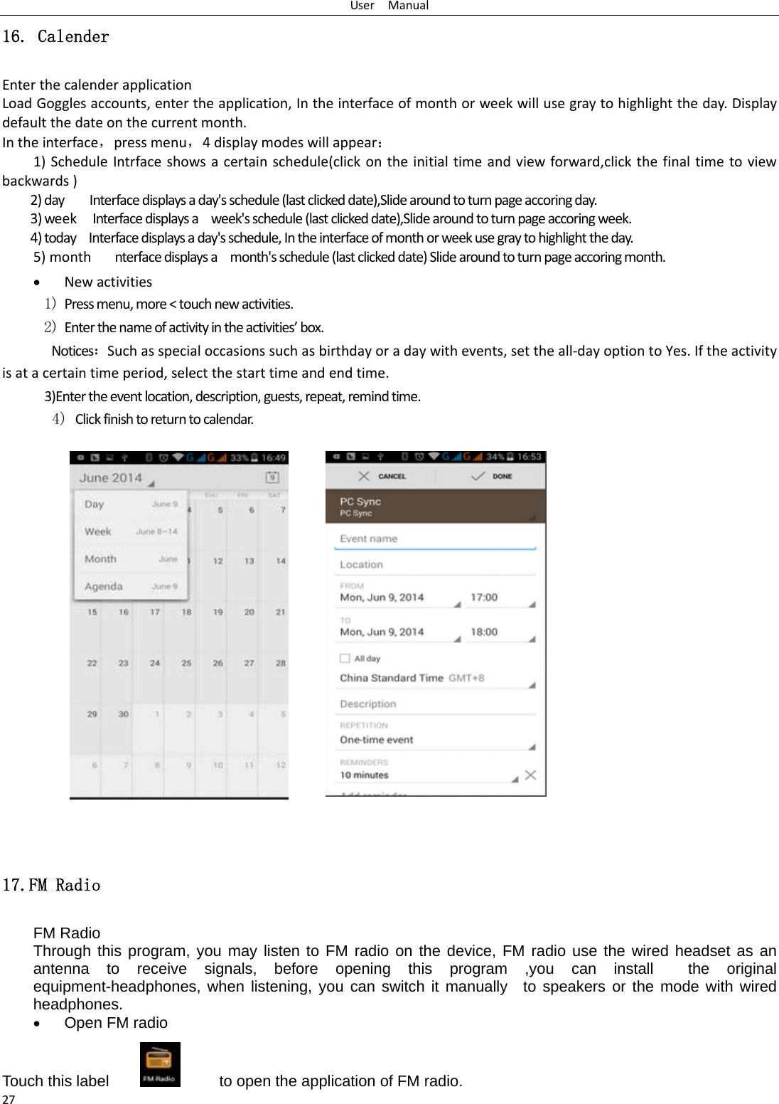 UserManual2716. Calender EnterthecalenderapplicationLoadGogglesaccounts,entertheapplication,Intheinterfaceofmonthorweekwillusegraytohighlighttheday.Displaydefaultthedateonthecurrentmonth. Intheinterface，pressmenu，4displaymodeswillappear：1)ScheduleIntrfaceshowsacertainschedule(clickontheinitialtimeandviewforward,clickthefinaltimetoviewbackwards)2)dayInterfacedisplaysaday&apos;sschedule(lastclickeddate),Slidearoundtoturnpageaccoringday.3)weekInterfacedisplaysaweek&apos;sschedule(lastclickeddate),Slidearoundtoturnpageaccoringweek.4)todayInterfacedisplaysaday&apos;sschedule,Intheinterfaceofmonthorweekusegraytohighlighttheday.5)monthnterfacedisplaysamonth&apos;sschedule(lastclickeddate)Slidearoundtoturnpageaccoringmonth. Newactivities1) Pressmenu,more&lt;touchnewactivities.2) Enterthenameofactivityintheactivities’box.Notices：Suchasspecialoccasionssuchasbirthdayoradaywithevents,settheall‐dayoptiontoYes.Iftheactivityisatacertaintimeperiod,selectthestarttimeandendtime. 3)Entertheeventlocation,description,guests,repeat,remindtime.4) Clickfinishtoreturntocalendar.           17.FM Radio FM Radio   Through this program, you may listen to FM radio on the device, FM radio use the wired headset as an antenna to receive signals, before opening this program ,you can install  the original equipment-headphones, when listening, you can switch it manually  to speakers or the mode with wired headphones.  Open FM radio   Touch this label              to open the application of FM radio. 