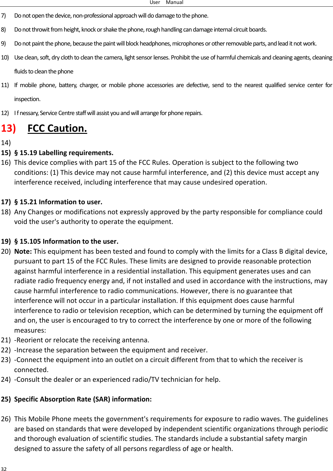 UserManual327) Donotopenthedevice,non‐professionalapproachwilldodamagetothephone.8) Donotthrowitfromheight,knockorshakethephone,roughhandlingcandamageinternalcircuitboards.9) Donotpaintthephone,becausethepaintwillblockheadphones,microphonesorotherremovableparts,andleaditnotwork.10) Useclean,soft,dryclothtocleanthecamera,lightsensorlenses.Prohibittheuseofharmfulchemicalsandcleaningagents,cleaningfluidstocleanthephone11) Ifmobilephone,battery,charger,ormobilephoneaccessoriesaredefective,sendtothenearestqualifiedservicecenterforinspection.12) Ifnessary,ServiceCentrestaffwillassistyouandwillarrangeforphonerepairs.13) FCCCaution.14) 15) §15.19Labellingrequirements.16) Thisdevicecomplieswithpart15oftheFCCRules.Operationissubjecttothefollowingtwoconditions:(1)Thisdevicemaynotcauseharmfulinterference,and(2)thisdevicemustacceptanyinterferencereceived,includinginterferencethatmaycauseundesiredoperation. 17) §15.21Informationtouser.18) AnyChangesormodificationsnotexpresslyapprovedbythepartyresponsibleforcompliancecouldvoidtheuser&apos;sauthoritytooperatetheequipment.19) §15.105Informationtotheuser.20) Note:ThisequipmenthasbeentestedandfoundtocomplywiththelimitsforaClassBdigitaldevice,pursuanttopart15oftheFCCRules.Theselimitsaredesignedtoprovidereasonableprotectionagainstharmfulinterferenceinaresidentialinstallation.Thisequipmentgeneratesusesandcanradiateradiofrequencyenergyand,ifnotinstalledandusedinaccordancewiththeinstructions,maycauseharmfulinterferencetoradiocommunications.However,thereisnoguaranteethatinterferencewillnotoccurinaparticularinstallation.Ifthisequipmentdoescauseharmfulinterferencetoradioortelevisionreception,whichcanbedeterminedbyturningtheequipmentoffandon,theuserisencouragedtotrytocorrecttheinterferencebyoneormoreofthefollowingmeasures:21) ‐Reorientorrelocatethereceivingantenna.22) ‐Increasetheseparationbetweentheequipmentandreceiver.23) ‐Connecttheequipmentintoanoutletonacircuitdifferentfromthattowhichthereceiverisconnected.24) ‐Consultthedealeroranexperiencedradio/TVtechnicianforhelp. 25) SpecificAbsorptionRate(SAR)information:26) ThisMobilePhonemeetsthegovernment&apos;srequirementsforexposuretoradiowaves.Theguidelinesarebasedonstandardsthatweredevelopedbyindependentscientificorganizationsthroughperiodicandthoroughevaluationofscientificstudies.Thestandardsincludeasubstantialsafetymargindesignedtoassurethesafetyofallpersonsregardlessofageorhealth.