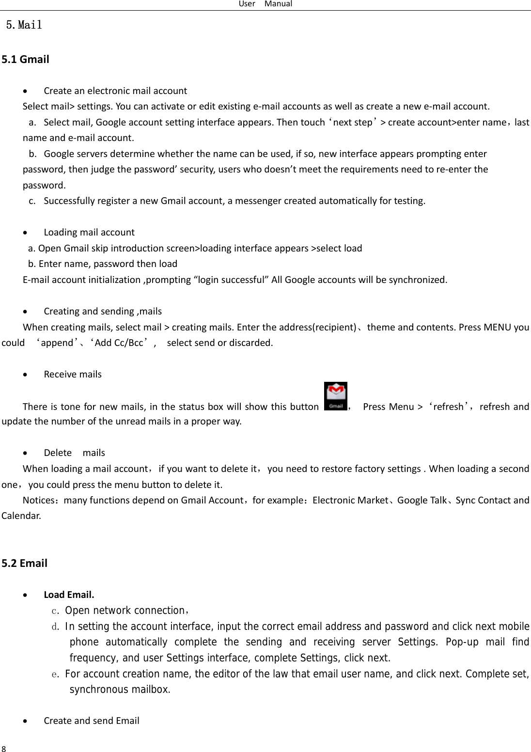 UserManual8 5.Mail 5.1Gmail CreateanelectronicmailaccountSelectmail&gt;settings.Youcanactivateoreditexistinge‐mailaccountsaswellascreateanewe‐mailaccount.a. Selectmail,Googleaccountsettinginterfaceappears.Thentouch‘nextstep’&gt;createaccount&gt;entername，lastnameande‐mailaccount.b. Googleserversdeterminewhetherthenamecanbeused,ifso,newinterfaceappearspromptingenterpassword,thenjudgethepassword’security,userswhodoesn’tmeettherequirementsneedtore‐enterthepassword.c. SuccessfullyregisteranewGmailaccount,amessengercreatedautomaticallyfortesting.  Loadingmailaccounta.OpenGmailskipintroductionscreen&gt;loadinginterfaceappears&gt;selectloadb.Entername,passwordthenloadE‐mailaccountinitialization,prompting“loginsuccessful”AllGoogleaccountswillbesynchronized. Creatingandsending,mailsWhencreatingmails,selectmail&gt;creatingmails.Entertheaddress(recipient)、themeandcontents.PressMENUyoucould‘append’、‘AddCc/Bcc’,selectsendordiscarded. ReceivemailsThereistonefornewmails,inthestatusboxwillshowthisbutton，PressMenu&gt;‘refresh’，refreshandupdatethenumberoftheunreadmailsinaproperway.  DeletemailsWhenloadingamailaccount，ifyouwanttodeleteit，youneedtorestorefactorysettings.Whenloadingasecondone，youcouldpressthemenubuttontodeleteit.Notices：manyfunctionsdependonGmailAccount，forexample：ElectronicMarket、GoogleTalk、SyncContactandCalendar.5.2Email LoadEmail.c. Open network connection， d. In setting the account interface, input the correct email address and password and click next mobile phone automatically complete the sending and receiving server Settings. Pop-up mail find frequency, and user Settings interface, complete Settings, click next. e. For account creation name, the editor of the law that email user name, and click next. Complete set, synchronous mailbox.   CreateandsendEmail