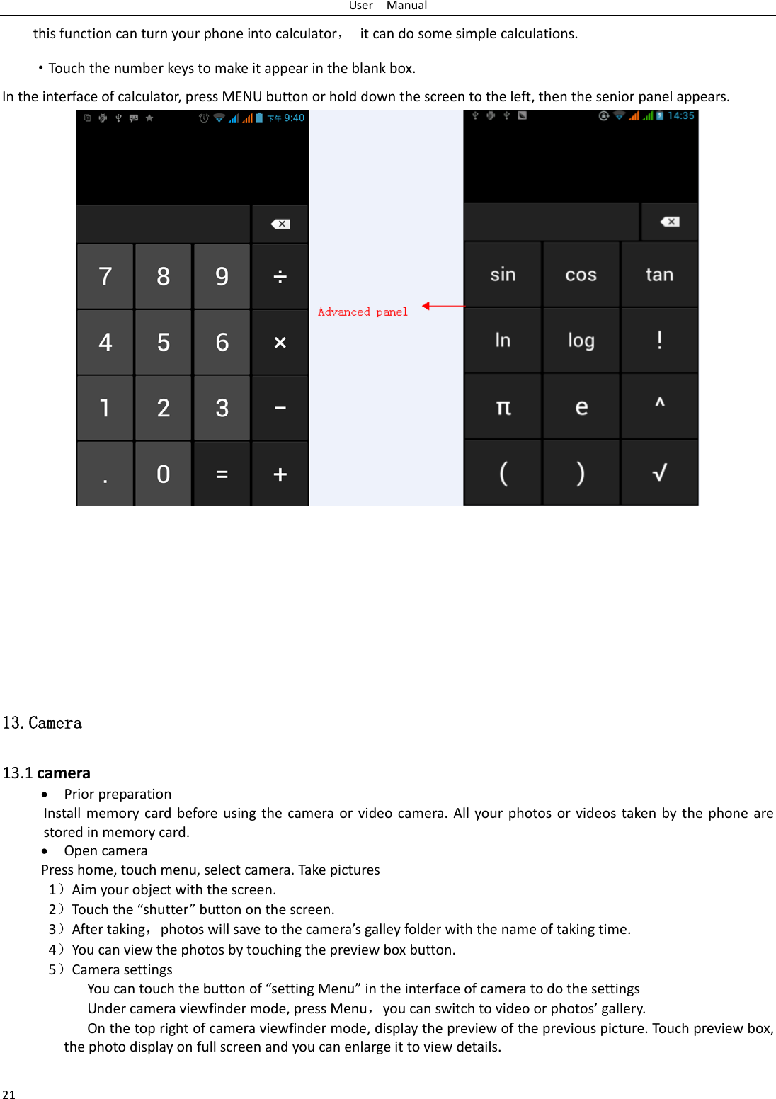 UserManual21thisfunctioncanturnyourphoneintocalculator，itcandosomesimplecalculations.·Touchthenumberkeystomakeitappearintheblankbox.Intheinterfaceofcalculator,pressMENUbuttonorholddownthescreentotheleft,thentheseniorpanelappears.13.Camera  13.1camera PriorpreparationInstallmemorycardbeforeusingthecameraorvideocamera.Allyourphotosorvideostakenbythephonearestoredinmemorycard. OpencameraPresshome,touchmenu,selectcamera.Takepictures1）Aimyourobjectwiththescreen.2）Touchthe“shutter”buttononthescreen.3）Aftertaking，photoswillsavetothecamera’sgalleyfolderwiththenameoftakingtime.4）Youcanviewthephotosbytouchingthepreviewboxbutton.5）CamerasettingsYoucantouchthebuttonof“settingMenu”intheinterfaceofcameratodothesettingsUndercameraviewfindermode,pressMenu，youcanswitchtovideoorphotos’gallery.Onthetoprightofcameraviewfindermode,displaythepreviewofthepreviouspicture.Touchpreviewbox,thephotodisplayonfullscreenandyoucanenlargeittoviewdetails.