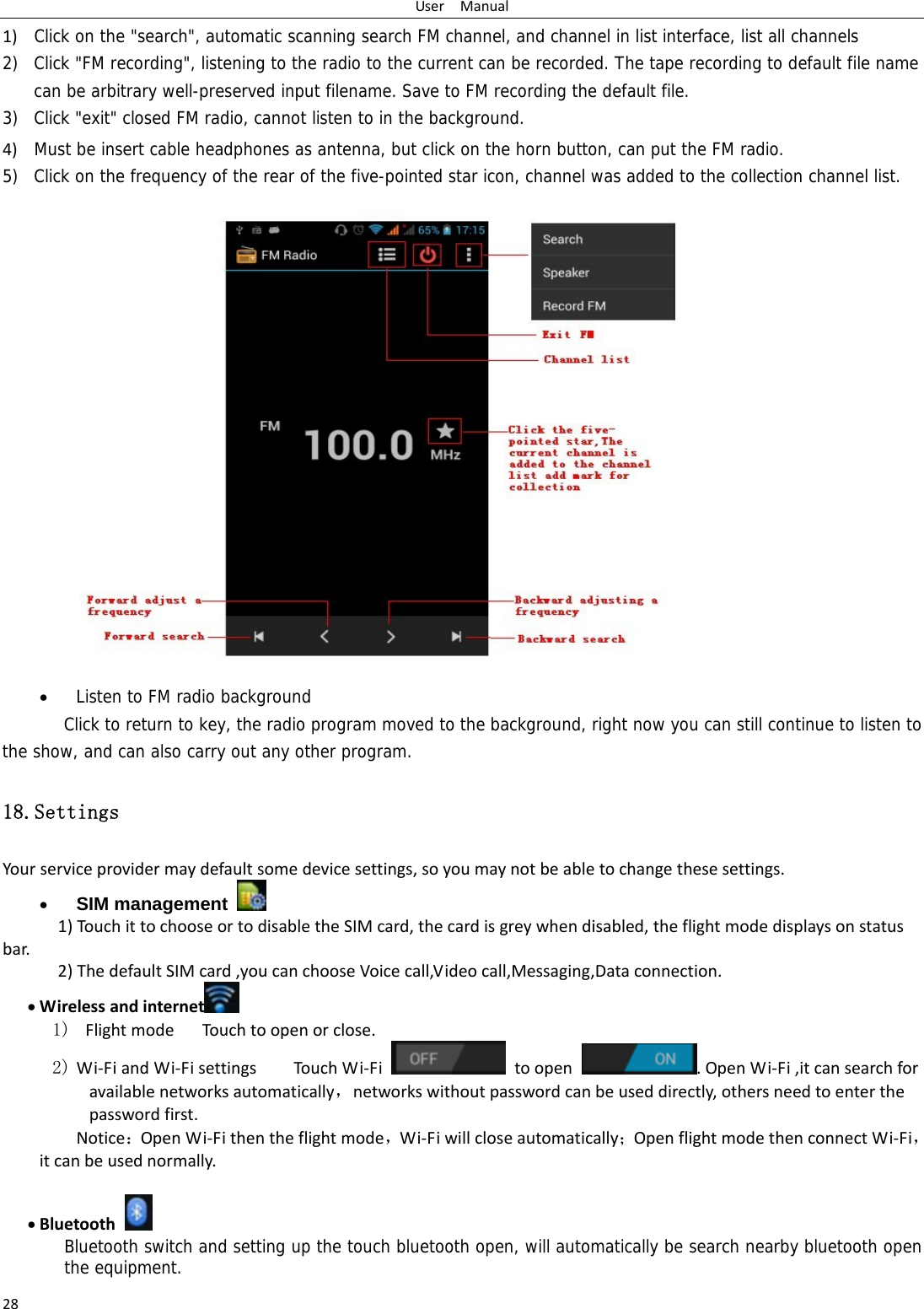 UserManual281) Click on the &quot;search&quot;, automatic scanning search FM channel, and channel in list interface, list all channels2) Click &quot;FM recording&quot;, listening to the radio to the current can be recorded. The tape recording to default file name can be arbitrary well-preserved input filename. Save to FM recording the default file. 3) Click &quot;exit&quot; closed FM radio, cannot listen to in the background. 4) Must be insert cable headphones as antenna, but click on the horn button, can put the FM radio.5) Click on the frequency of the rear of the five-pointed star icon, channel was added to the collection channel list.                    Listen to FM radio background   Click to return to key, the radio program moved to the background, right now you can still continue to listen to the show, and can also carry out any other program. 18.Settings Yourserviceprovidermaydefaultsomedevicesettings,soyoumaynotbeabletochangethesesettings. SIM management   1)TouchittochooseortodisabletheSIMcard,thecardisgreywhendisabled,theflightmodedisplaysonstatusbar.2)ThedefaultSIMcard,youcanchooseVoicecall,Videocall,Messaging,Dataconnection. Wirelessandinternet  1) FlightmodeTouchtoopenorclose.2) Wi‐FiandWi‐FisettingsTouchWi‐Fitoopen.OpenWi‐Fi,itcansearchforavailablenetworksautomatically，networkswithoutpasswordcanbeuseddirectly,othersneedtoenterthepasswordfirst. Notice：OpenWi‐Fithentheflightmode，Wi‐Fiwillcloseautomatically；OpenflightmodethenconnectWi‐Fi，itcanbeusednormally. Bluetooth Bluetooth switch and setting up the touch bluetooth open, will automatically be search nearby bluetooth open the equipment. 