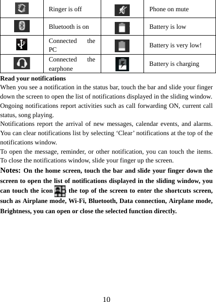   10 Ringer is off  Phone on mute  Bluetooth is on  Battery is low  Connected the PC   Battery is very low!      Connected the earphone   Battery is charging Read your notifications   When you see a notification in the status bar, touch the bar and slide your finger down the screen to open the list of notifications displayed in the sliding window.   Ongoing notifications report activities such as call forwarding ON, current call status, song playing.   Notifications report the arrival of new messages, calendar events, and alarms. You can clear notifications list by selecting ‘Clear’ notifications at the top of the notifications window.   To open the message, reminder, or other notification, you can touch the items. To close the notifications window, slide your finger up the screen.   Notes: On the home screen, touch the bar and slide your finger down the screen to open the list of notifications displayed in the sliding window, you can touch the icon    on the top of the screen to enter the shortcuts screen, such as Airplane mode, Wi-Fi, Bluetooth, Data connection, Airplane mode, Brightness, you can open or close the selected function directly.         