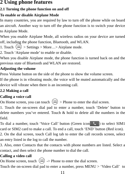   112 Using phone features 2.1 Turning the phone function on and off To enable or disable Airplane Mode In many countries, you are required by law to turn off the phone while on board an aircraft. Another way to turn off the phone function is to switch your device to Airplane Mode. When you enable Airplane Mode, all wireless radios on your device are turned off, including the phone function, Bluetooth, and WLAN. 1. Touch    &gt; Settings &gt; More…&gt; Airplane mode. 2. Touch ‘Airplane mode’ to enable or disable. When you disable Airplane mode, the phone function is turned back on and the previous state of Bluetooth and WLAN are restored. Adjusting the volume Press Volume button on the side of the phone to show the volume screen.   If the phone is in vibrating mode, the voice will be muted automatically and the device will vibrate when there is an incoming call. 2.2 Making a call Calling a voice call On Home screen, you can touch    &gt; Phone to enter the dial screen. 1. Touch the on-screen dial pad to enter a number, touch ‘Delete’ button to delete numbers you’ve entered. Touch &amp; hold to delete all the numbers in the field.  To dial a number, touch ‘Voice Call’ button (Green icon ) to select SIM1 card or SIM2 card to make a call. To end a call, touch ‘END’ button (Red icon).   2. On the dial screen, touch Call log tab to enter the call records screen, select an entry listed in the log to call the number.   3. Also, enter Contacts that the contacts with phone numbers are listed. Select a contact, and then select the phone number to dial the call.   Calling a video call On Home screen, touch    -&gt; Phone to enter the dial screen. Touch the on-screen dial pad to enter a number, press MENU &gt; ‘Video Call’ to 