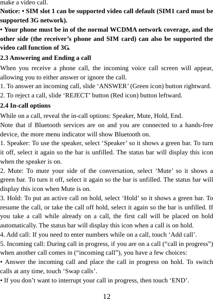   12make a video call. Notice: • SIM slot 1 can be supported video call default (SIM1 card must be supported 3G network). • Your phone must be in of the normal WCDMA network coverage, and the other side (the receiver’s phone and SIM card) can also be supported the video call function of 3G. 2.3 Answering and Ending a call When you receive a phone call, the incoming voice call screen will appear, allowing you to either answer or ignore the call.   1. To answer an incoming call, slide ‘ANSWER’ (Green icon) button rightward. 2. To reject a call, slide ‘REJECT’ button (Red icon) button leftward. 2.4 In-call options While on a call, reveal the in-call options: Speaker, Mute, Hold, End.   Note that if Bluetooth services are on and you are connected to a hands-free device, the more menu indicator will show Bluetooth on.   1. Speaker: To use the speaker, select ‘Speaker’ so it shows a green bar. To turn it off, select it again so the bar is unfilled. The status bar will display this icon when the speaker is on.   2. Mute: To mute your side of the conversation, select ‘Mute’ so it shows a green bar. To turn it off, select it again so the bar is unfilled. The status bar will display this icon when Mute is on.   3. Hold: To put an active call on hold, select ‘Hold’ so it shows a green bar. To resume the call, or take the call off hold, select it again so the bar is unfilled. If you take a call while already on a call, the first call will be placed on hold automatically. The status bar will display this icon when a call is on hold.   4. Add call: If you need to enter numbers while on a call, touch ‘Add call’.   5. Incoming call: During call in progress, if you are on a call (“call in progress”) when another call comes in (“incoming call”), you have a few choices:   • Answer the incoming call and place the call in progress on hold. To switch calls at any time, touch ‘Swap calls’. • If you don’t want to interrupt your call in progress, then touch ‘END’.   