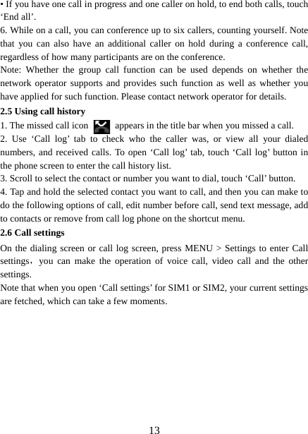   13• If you have one call in progress and one caller on hold, to end both calls, touch ‘End all’. 6. While on a call, you can conference up to six callers, counting yourself. Note that you can also have an additional caller on hold during a conference call, regardless of how many participants are on the conference.   Note: Whether the group call function can be used depends on whether the network operator supports and provides such function as well as whether you have applied for such function. Please contact network operator for details. 2.5 Using call history 1. The missed call icon   appears in the title bar when you missed a call.   2. Use ‘Call log’ tab to check who the caller was, or view all your dialed numbers, and received calls. To open ‘Call log’ tab, touch ‘Call log’ button in the phone screen to enter the call history list. 3. Scroll to select the contact or number you want to dial, touch ‘Call’ button. 4. Tap and hold the selected contact you want to call, and then you can make to do the following options of call, edit number before call, send text message, add to contacts or remove from call log phone on the shortcut menu. 2.6 Call settings On the dialing screen or call log screen, press MENU &gt; Settings to enter Call settings，you can make the operation of voice call, video call and the other settings.  Note that when you open ‘Call settings’ for SIM1 or SIM2, your current settings are fetched, which can take a few moments.          