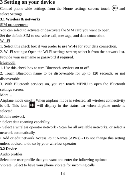   143 Setting on your device Control phone-wide settings from the Home settings screen: touch   and select Settings.   3.1 Wireless &amp; networks SIM management You can select to activate or deactivate the SIM card you want to open. Set the default SIM to use voice call, message, and data connection. Wi -Fi 1. Select this check box if you prefer to use Wi-Fi for your data connection.   2. Wi-Fi settings: Open the Wi-Fi settings screen; select it from the network list. Provide your username or password if required.   Bluetooth 1. Use this check box to turn Bluetooth services on or off.   2. Touch Bluetooth name to be discoverable for up to 120 seconds, or not discoverable.  3. With Bluetooth services on, you can touch MENU to open the Bluetooth settings screen. More… Airplane mode on/off: When airplane mode is selected, all wireless connectivity is off. This icon   will display in the status bar when airplane mode is selected.  Mobile network   • Select data roaming capability.   • Select a wireless operator network - Scan for all available networks, or select a network automatically.   • Add or edit network Access Point Names (APNs) - Do not change this setting unless advised to do so by your wireless operator!   3.2 Device Audio profiles Select one user profile that you want and enter the following options: Vibrate: Select to have your phone vibrate for incoming calls.   