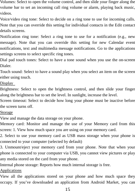   15Volumes: Select to open the volume control, and then slide your finger along the volume bar to set an incoming call ring volume or alarm, playing back music, videos.  Voice/video ring tone: Select to decide on a ring tone to use for incoming calls. Note that you can override this setting for individual contacts in the Edit contact details screens.   Notification ring tone: Select a ring tone to use for a notification (e.g., new message). Note that you can override this setting for new Calendar event notifications, text and multimedia message notifications. Go to the applications settings screens to select specific ring tones.   Dial pad touch tones: Select to have a tone sound when you use the on-screen Dialer.  Touch sound: Select to have a sound play when you select an item on the screen either using touch. Display   Brightness: Select to open the brightness control, and then slide your finger along the brightness bar to set the level. In sunlight, increase the level.   Screen timeout: Select to decide how long your phone must be inactive before the screen turns off.   Storage View and manage the data storage on your phone. Memory card: Monitor and manage the use of your Memory card from this screen: 1. View how much space you are using on your memory card.   2. Select to use your memory card as USB mass storage when your phone is connected to your computer (selected by default)   3. Unmount/eject your memory card from your phone. Note that when your phone is connected to your computer via USB, you cannot view pictures or play any media stored on the card from your phone.   Internal phone storage: Reports how much internal storage is free.   Applications View all the applications stored on your phone and how much space they occupy. If you’ve downloaded an application from Android Market, you can 