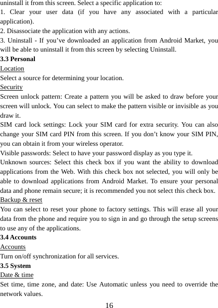   16uninstall it from this screen. Select a specific application to:   1. Clear your user data (if you have any associated with a particular application).  2. Disassociate the application with any actions.   3. Uninstall - If you’ve downloaded an application from Android Market, you will be able to uninstall it from this screen by selecting Uninstall.   3.3 Personal Location Select a source for determining your location.   Security Screen unlock pattern: Create a pattern you will be asked to draw before your screen will unlock. You can select to make the pattern visible or invisible as you draw it.   SIM card lock settings: Lock your SIM card for extra security. You can also change your SIM card PIN from this screen. If you don’t know your SIM PIN, you can obtain it from your wireless operator.   Visible passwords: Select to have your password display as you type it.   Unknown sources: Select this check box if you want the ability to download applications from the Web. With this check box not selected, you will only be able to download applications from Android Market. To ensure your personal data and phone remain secure; it is recommended you not select this check box.   Backup &amp; reset You can select to reset your phone to factory settings. This will erase all your data from the phone and require you to sign in and go through the setup screens to use any of the applications.   3.4 Accounts Accounts Turn on/off synchronization for all services.   3.5 System Date &amp; time Set time, time zone, and date: Use Automatic unless you need to override the network values.   