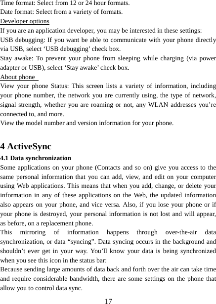   17Time format: Select from 12 or 24 hour formats.   Date format: Select from a variety of formats.   Developer options If you are an application developer, you may be interested in these settings:   USB debugging: If you want be able to communicate with your phone directly via USB, select ‘USB debugging’ check box.   Stay awake: To prevent your phone from sleeping while charging (via power adapter or USB), select ‘Stay awake’ check box.   About phone   View your phone Status: This screen lists a variety of information, including your phone number, the network you are currently using, the type of network, signal strength, whether you are roaming or not, any WLAN addresses you’re connected to, and more.   View the model number and version information for your phone.  4 ActiveSync 4.1 Data synchronization   Some applications on your phone (Contacts and so on) give you access to the same personal information that you can add, view, and edit on your computer using Web applications. This means that when you add, change, or delete your information in any of these applications on the Web, the updated information also appears on your phone, and vice versa. Also, if you lose your phone or if your phone is destroyed, your personal information is not lost and will appear, as before, on a replacement phone.   This mirroring of information happens through over-the-air data synchronization, or data “syncing”. Data syncing occurs in the background and shouldn’t ever get in your way. You’ll know your data is being synchronized when you see this icon in the status bar:   Because sending large amounts of data back and forth over the air can take time and require considerable bandwidth, there are some settings on the phone that allow you to control data sync.   