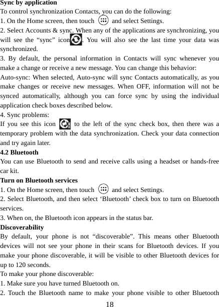   18Sync by application   To control synchronization Contacts, you can do the following:   1. On the Home screen, then touch    and select Settings.   2. Select Accounts &amp; sync. When any of the applications are synchronizing, you will see the “sync” icon . You will also see the last time your data was synchronized.  3. By default, the personal information in Contacts will sync whenever you make a change or receive a new message. You can change this behavior:   Auto-sync: When selected, Auto-sync will sync Contacts automatically, as you make changes or receive new messages. When OFF, information will not be synced automatically, although you can force sync by using the individual application check boxes described below.   4. Sync problems:   If you see this icon   to the left of the sync check box, then there was a temporary problem with the data synchronization. Check your data connection and try again later.   4.2 Bluetooth   You can use Bluetooth to send and receive calls using a headset or hands-free car kit.   Turn on Bluetooth services   1. On the Home screen, then touch    and select Settings.   2. Select Bluetooth, and then select ‘Bluetooth’ check box to turn on Bluetooth services.  3. When on, the Bluetooth icon appears in the status bar. Discoverability  By default, your phone is not “discoverable”. This means other Bluetooth devices will not see your phone in their scans for Bluetooth devices. If you make your phone discoverable, it will be visible to other Bluetooth devices for up to 120 seconds.   To make your phone discoverable:   1. Make sure you have turned Bluetooth on. 2. Touch the Bluetooth name to make your phone visible to other Bluetooth 