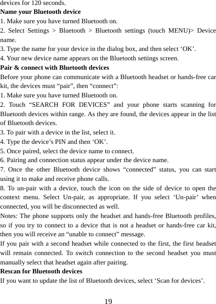   19devices for 120 seconds.   Name your Bluetooth device   1. Make sure you have turned Bluetooth on. 2. Select Settings &gt; Bluetooth &gt; Bluetooth settings (touch MENU)&gt; Device name.  3. Type the name for your device in the dialog box, and then select ‘OK’.   4. Your new device name appears on the Bluetooth settings screen. Pair &amp; connect with Bluetooth devices Before your phone can communicate with a Bluetooth headset or hands-free car kit, the devices must “pair”, then “connect”:   1. Make sure you have turned Bluetooth on. 2. Touch “SEARCH FOR DEVICES” and your phone starts scanning for Bluetooth devices within range. As they are found, the devices appear in the list of Bluetooth devices.   3. To pair with a device in the list, select it.   4. Type the device’s PIN and then ‘OK’.   5. Once paired, select the device name to connect.   6. Pairing and connection status appear under the device name.   7. Once the other Bluetooth device shows “connected” status, you can start using it to make and receive phone calls.   8. To un-pair with a device, touch the icon on the side of device to open the context menu. Select Un-pair, as appropriate. If you select ‘Un-pair’ when connected, you will be disconnected as well.   Notes: The phone supports only the headset and hands-free Bluetooth profiles, so if you try to connect to a device that is not a headset or hands-free car kit, then you will receive an “unable to connect” message.   If you pair with a second headset while connected to the first, the first headset will remain connected. To switch connection to the second headset you must manually select that headset again after pairing.   Rescan for Bluetooth devices   If you want to update the list of Bluetooth devices, select ‘Scan for devices’.    