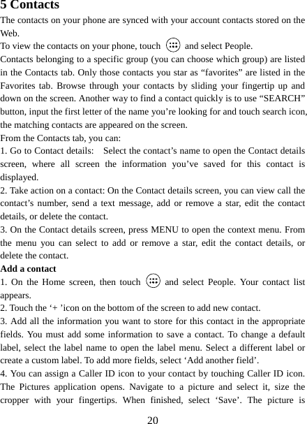   205 Contacts The contacts on your phone are synced with your account contacts stored on the Web.  To view the contacts on your phone, touch    and select People. Contacts belonging to a specific group (you can choose which group) are listed in the Contacts tab. Only those contacts you star as “favorites” are listed in the Favorites tab. Browse through your contacts by sliding your fingertip up and down on the screen. Another way to find a contact quickly is to use “SEARCH” button, input the first letter of the name you’re looking for and touch search icon, the matching contacts are appeared on the screen. From the Contacts tab, you can:   1. Go to Contact details:    Select the contact’s name to open the Contact details screen, where all screen the information you’ve saved for this contact is displayed.  2. Take action on a contact: On the Contact details screen, you can view call the contact’s number, send a text message, add or remove a star, edit the contact details, or delete the contact.   3. On the Contact details screen, press MENU to open the context menu. From the menu you can select to add or remove a star, edit the contact details, or delete the contact.   Add a contact   1. On the Home screen, then touch   and select People. Your contact list appears.  2. Touch the ‘+ ’icon on the bottom of the screen to add new contact.   3. Add all the information you want to store for this contact in the appropriate fields. You must add some information to save a contact. To change a default label, select the label name to open the label menu. Select a different label or create a custom label. To add more fields, select ‘Add another field’.   4. You can assign a Caller ID icon to your contact by touching Caller ID icon. The Pictures application opens. Navigate to a picture and select it, size the cropper with your fingertips. When finished, select ‘Save’. The picture is 