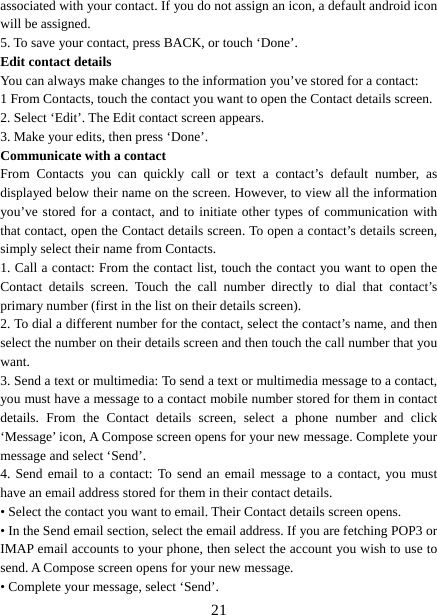   21associated with your contact. If you do not assign an icon, a default android icon will be assigned.   5. To save your contact, press BACK, or touch ‘Done’. Edit contact details   You can always make changes to the information you’ve stored for a contact:   1 From Contacts, touch the contact you want to open the Contact details screen.   2. Select ‘Edit’. The Edit contact screen appears.   3. Make your edits, then press ‘Done’. Communicate with a contact   From Contacts you can quickly call or text a contact’s default number, as displayed below their name on the screen. However, to view all the information you’ve stored for a contact, and to initiate other types of communication with that contact, open the Contact details screen. To open a contact’s details screen, simply select their name from Contacts.   1. Call a contact: From the contact list, touch the contact you want to open the Contact details screen. Touch the call number directly to dial that contact’s primary number (first in the list on their details screen).   2. To dial a different number for the contact, select the contact’s name, and then select the number on their details screen and then touch the call number that you want. 3. Send a text or multimedia: To send a text or multimedia message to a contact, you must have a message to a contact mobile number stored for them in contact details. From the Contact details screen, select a phone number and click ‘Message’ icon, A Compose screen opens for your new message. Complete your message and select ‘Send’.   4. Send email to a contact: To send an email message to a contact, you must have an email address stored for them in their contact details.   • Select the contact you want to email. Their Contact details screen opens.   • In the Send email section, select the email address. If you are fetching POP3 or IMAP email accounts to your phone, then select the account you wish to use to send. A Compose screen opens for your new message.   • Complete your message, select ‘Send’.   