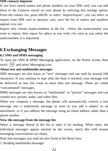   22SIM contacts importer If you have stored names and phone numbers on your SIM card, you can add these to the Contacts stored on your phone by selecting this settings option. From the contact list, press MENU to select ‘Import/export’, you can select to import from SIM card or memory card, once the list of names and numbers appears you can:   Import only certain names/numbers in the list - Select the name/number you want to import, then repeat for others as you wish. (As soon as you select the name/number, it is imported)    6 Exchanging Messages 6.1 SMS and MMS messaging   To open the SMS &amp; MMS Messaging application, on the Home screen, then touch    and select Messaging icon.   About text and multimedia messages   SMS messages are also know as “text” messages and can each be around 160 characters. If you continue to type after the limit is reached, your message will be delivered as one, but count as more than one message. These are called “concatenated” messages.   MMS messages are also known as “multimedia” or “picture” messages and can contain text, picture, audio, and video files.   When you compose a message, the phone will automatically convert a text message into a multimedia message as soon as you add a subject or an attachment, or if you address the message using an email address rather than a phone number.   View the message from the message list   Select a message thread in the list to open it for reading. When open, the individual messages appear stacked on the screen, much like with instant messaging conversations (or chats).   Note that messages you send are also listed in the Read view.   1. Reading multimedia messages   