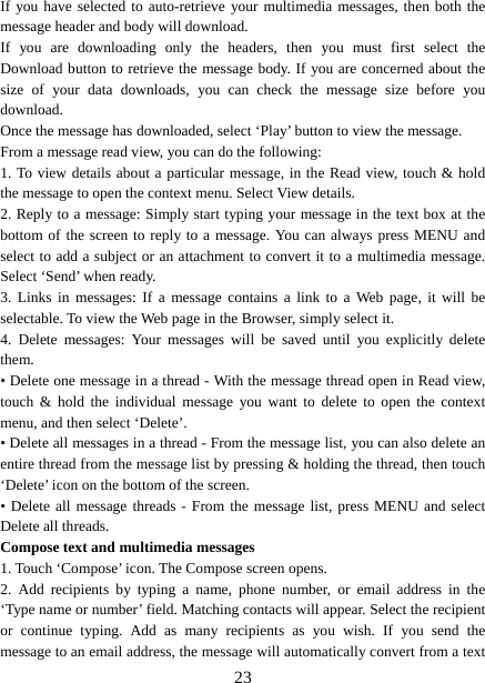   23If you have selected to auto-retrieve your multimedia messages, then both the message header and body will download. If you are downloading only the headers, then you must first select the Download button to retrieve the message body. If you are concerned about the size of your data downloads, you can check the message size before you download.  Once the message has downloaded, select ‘Play’ button to view the message.   From a message read view, you can do the following:   1. To view details about a particular message, in the Read view, touch &amp; hold the message to open the context menu. Select View details.   2. Reply to a message: Simply start typing your message in the text box at the bottom of the screen to reply to a message. You can always press MENU and select to add a subject or an attachment to convert it to a multimedia message. Select ‘Send’ when ready.   3. Links in messages: If a message contains a link to a Web page, it will be selectable. To view the Web page in the Browser, simply select it.   4. Delete messages: Your messages will be saved until you explicitly delete them.  • Delete one message in a thread - With the message thread open in Read view, touch &amp; hold the individual message you want to delete to open the context menu, and then select ‘Delete’.   • Delete all messages in a thread - From the message list, you can also delete an entire thread from the message list by pressing &amp; holding the thread, then touch ‘Delete’ icon on the bottom of the screen.   • Delete all message threads - From the message list, press MENU and select Delete all threads.   Compose text and multimedia messages   1. Touch ‘Compose’ icon. The Compose screen opens.   2. Add recipients by typing a name, phone number, or email address in the ‘Type name or number’ field. Matching contacts will appear. Select the recipient or continue typing. Add as many recipients as you wish. If you send the message to an email address, the message will automatically convert from a text 