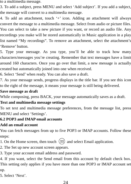   24to a multimedia message.   3. To add a subject, press MENU and select ‘Add subject’. If you add a subject, the message will convert to a multimedia message.   4. To add an attachment, touch ‘+’ icon. Adding an attachment will always convert the message to a multimedia message. Select from audio or picture files. You can select to take a new picture if you want, or record an audio file. Any recordings you make will be stored automatically in Music application in a play list named “My recordings”. To remove an attachment, select the attachment’s ‘Remove’ button.   5. Type your message. As you type, you’ll be able to track how many characters/messages you’re creating. Remember that text messages have a limit around 160 characters. Once you go over that limit, a new message is actually created but automatically joined into one when received.   6. Select ‘Send’ when ready. You can also save a draft.   7. As your message sends, progress displays in the title bar. If you see this icon to the right of the message, it means your message is still being delivered.   Save message as draft While composing, press BACK, your message automatically saves as a draft. Text and multimedia message settings   To set text and multimedia message preferences, from the message list, press MENU and select ‘Settings’.   6.2 POP3 and IMAP email accounts   Add an email account   You can fetch messages from up to five POP3 or IMAP accounts. Follow these steps:  1. On the Home screen, then touch    and select Email application. 2. The Set up new account screen appears. 3. Type your account email address and password. 4. If you want, select the Send email from this account by default check box. This setting only applies if you have more than one POP3 or IMAP account set up.  5. Select ‘Next’.   
