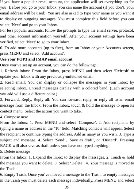   25If you have a popular email account, the application will set everything up for you! Before you go to your Inbox, you can name the account (if you don’t, your email address will be used). You are also asked to type your name as you want it to display on outgoing messages. You must complete this field before you can select ‘Next’ and go to your Inbox.   For less popular accounts, follow the prompts to type the email server, protocol, and other account information yourself. After your account settings have been verified, select ‘Next’ to go to your Inbox.   6. To add more accounts (up to five), from an Inbox or your Accounts screen, press MENU and select ‘Add account’.   Use your POP3 and IMAP email account   Once you’ve set up an account, you can do the following:   1. Refresh Inbox: From the Inbox, press MENU and then select ‘Refresh’ to update your Inbox with any previously-unfetched email.   2. Read email: You can display or collapse the messages in your Inbox by selecting Inbox. Unread messages display with a colored band. (Each account you add will use a different color.)   3. Forward, Reply, Reply all: You can forward, reply, or reply all to an email message from the Inbox. From the Inbox, touch &amp; hold the message to open its context menu. Select the action you want to take.   4. Compose new From the Inbox: 1. Press MENU and select ‘Compose’. 2. Add recipients by typing a name or address in the ‘To’ field. Matching contacts will appear. Select the recipient or continue typing the address. Add as many as you wish. 3. Type a subject and message. 4. Select ‘Send’, ‘Save as draft’, or ‘Discard’. Pressing BACK will also save as draft unless you have not typed anything.   5. Delete message From the Inbox: 1. Expand the Inbox to display the messages. 2. Touch &amp; hold the message you want to delete. 3. Select ‘Delete’. 4. Your message is moved to the Trash.   6. Empty Trash: Once you’ve moved a message to the Trash, to empty messages in the Trash you must delete each message individually. Press MENU and select 