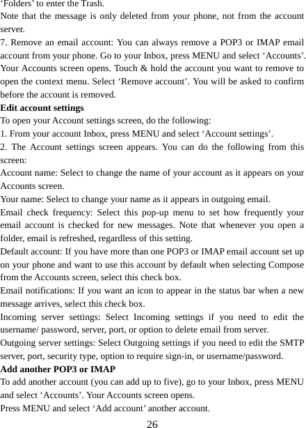   26‘Folders’ to enter the Trash.   Note that the message is only deleted from your phone, not from the account server.  7. Remove an email account: You can always remove a POP3 or IMAP email account from your phone. Go to your Inbox, press MENU and select ‘Accounts’. Your Accounts screen opens. Touch &amp; hold the account you want to remove to open the context menu. Select ‘Remove account’. You will be asked to confirm before the account is removed. Edit account settings   To open your Account settings screen, do the following:   1. From your account Inbox, press MENU and select ‘Account settings’.   2. The Account settings screen appears. You can do the following from this screen:  Account name: Select to change the name of your account as it appears on your Accounts screen.   Your name: Select to change your name as it appears in outgoing email.   Email check frequency: Select this pop-up menu to set how frequently your email account is checked for new messages. Note that whenever you open a folder, email is refreshed, regardless of this setting.   Default account: If you have more than one POP3 or IMAP email account set up on your phone and want to use this account by default when selecting Compose from the Accounts screen, select this check box.   Email notifications: If you want an icon to appear in the status bar when a new message arrives, select this check box.   Incoming server settings: Select Incoming settings if you need to edit the username/ password, server, port, or option to delete email from server.   Outgoing server settings: Select Outgoing settings if you need to edit the SMTP server, port, security type, option to require sign-in, or username/password.   Add another POP3 or IMAP   To add another account (you can add up to five), go to your Inbox, press MENU and select ‘Accounts’. Your Accounts screen opens. Press MENU and select ‘Add account’ another account.   