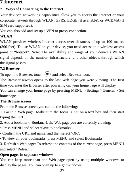   277 Internet   7.1 Ways of Connecting to the Internet   Your device’s networking capabilities allow you to access the Internet or your corporate network through WLAN, GPRS, EDGE (if available), or WCDMA (if SIM card supported).     You can also add and set up a VPN or proxy connection. WLAN WLAN provides wireless Internet access over distances of up to 100 meters (300 feet). To use WLAN on your device, you need access to a wireless access point or “hotspot”. Note: The availability and range of your device’s WLAN signal depends on the number, infrastructure, and other objects through which the signal passes. 7.2 Browser To open the Browser, touch    and select Browser icon.   The Browser always opens to the last Web page you were viewing. The first time you enter the Browser after powering on, your home page will display.   You can change your home page by pressing MENU &gt; Settings &gt;General &gt; Set homepage.  The Browse screen   From the Browse screen you can do the following:   1. Go to a Web page: Make sure the focus is not on a text box and then start typing the URL.   2. Add a bookmark: Bookmark the Web page you are currently viewing:   • Press MENU and select ‘Save to bookmarks’.   • Confirm the URL and name, and then select ‘OK’. • To view all your bookmarks, press MENU and select Bookmarks.   3. Refresh a Web page: To refresh the contents of the current page, press MENU and select ‘Refresh’. Open pages in separate windows   You can keep more than one Web page open by using multiple windows to display the pages. You can open up to eight windows.   