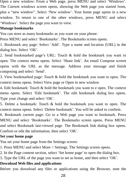   28Open a new window: From a Web page, press MENU and select ‘Windows’. The Current windows screen opens, showing the Web page you started from, plus a “new window”. Select ‘New window’. Your home page opens in a new window. To return to one of the other windows, press MENU and select ‘Windows’. Select the page you want to view.   Manage bookmarks   You can store as many bookmarks as you want on your phone.   Press MENU and select ‘Bookmarks’. The Bookmarks screen opens. 1. Bookmark any page: Select ‘Add’. Type a name and location (URL) in the dialog box. Select ‘OK’.   2. Send bookmarked page’s URL: Touch &amp; hold the bookmark you want to open. The context menu opens. Select ‘Share link’. An email Compose screen opens with the URL as the message. Address your message and finish composing and select ‘Send’. 3. View bookmarked page: Touch &amp; hold the bookmark you want to open. The context menu opens. Select View page or Open in new window. 4. Edit bookmark: Touch &amp; hold the bookmark you want to e open. The context menu opens. Select ‘Edit bookmark’. The edit bookmark dialog box opens. Type your change and select ‘OK’.   5. Delete a bookmark: Touch &amp; hold the bookmark you want to open. The context menu opens. Select ‘Delete bookmark’. You will be asked to confirm. 6. Bookmark current page: Go to a Web page you want to bookmark. Press MENU and select ‘Bookmarks’. The Bookmarks screen opens. Press MENU and select Bookmark last-viewed page. The Bookmark link dialog box opens. Confirm or edit the information, then select ‘OK’. Set your home page   You set your home page from the Settings screen:   1. Press MENU and select More &gt; Settings. The Settings screen opens.   2. In the Page content section, select ‘Set home page’ to open the dialog box.   3. Type the URL of the page you want to set as home, and then select ‘OK’. Download Web files and applications   Before you download any files or applications using the Browser, note the 